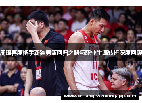 周琦再度携手新疆男篮回归之路与职业生涯转折深度回顾