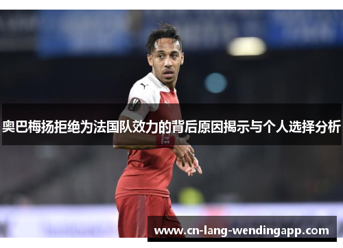 奥巴梅扬拒绝为法国队效力的背后原因揭示与个人选择分析 奥巴梅扬拒绝为法国队效力的背后原因揭示与个人选择分析
