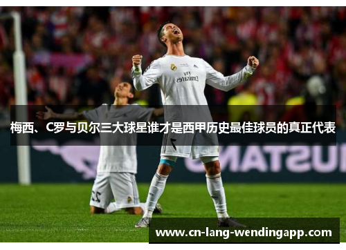 梅西、C罗与贝尔三大球星谁才是西甲历史最佳球员的真正代表