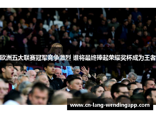 欧洲五大联赛冠军竞争激烈 谁将最终捧起荣耀奖杯成为王者 欧洲五大联赛冠军竞争激烈 谁将最终捧起荣耀奖杯成为王者