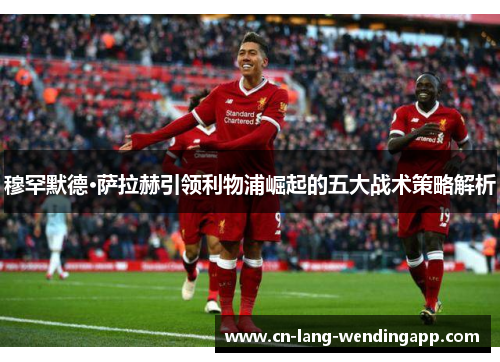 穆罕默德·萨拉赫引领利物浦崛起的五大战术策略解析