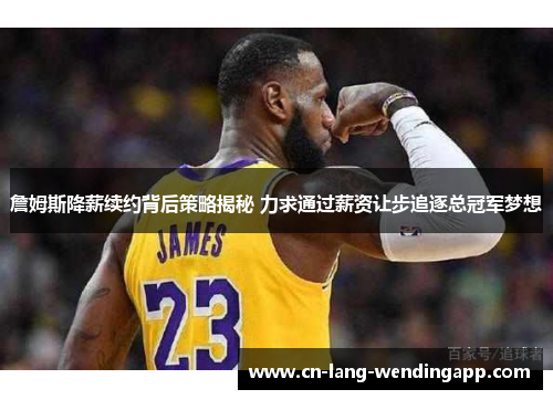 詹姆斯降薪续约背后策略揭秘 力求通过薪资让步追逐总冠军梦想