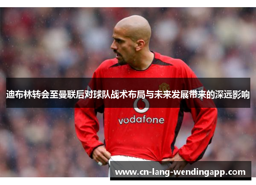 迪布林转会至曼联后对球队战术布局与未来发展带来的深远影响