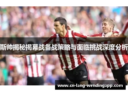 斯帅揭秘揭幕战备战策略与面临挑战深度分析
