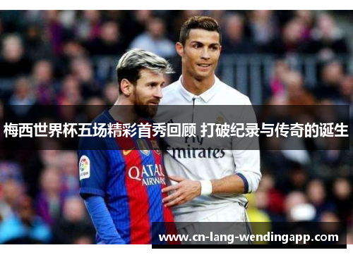 梅西世界杯五场精彩首秀回顾 打破纪录与传奇的诞生