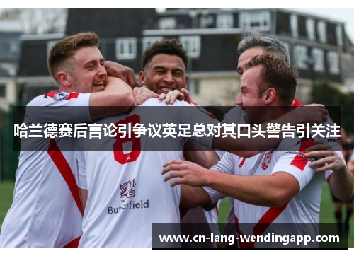 哈兰德赛后言论引争议英足总对其口头警告引关注 哈兰德赛后言论引争议英足总对其口头警告引关注