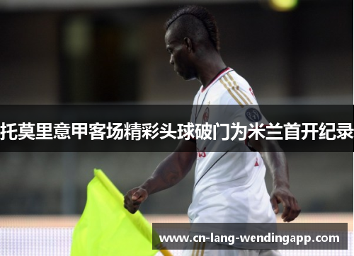 托莫里意甲客场精彩头球破门为米兰首开纪录 托莫里意甲客场精彩头球破门为米兰首开纪录