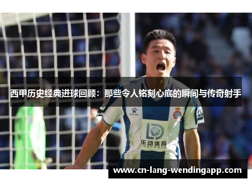 西甲历史经典进球回顾：那些令人铭刻心底的瞬间与传奇射手