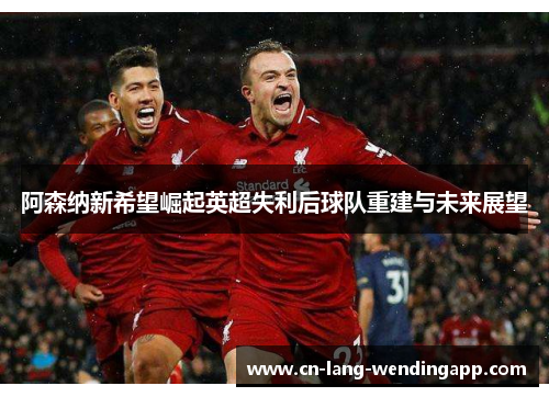 阿森纳新希望崛起英超失利后球队重建与未来展望