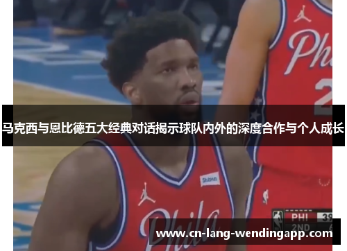 马克西与恩比德五大经典对话揭示球队内外的深度合作与个人成长 马克西与恩比德五大经典对话揭示球队内外的深度合作与个人成长