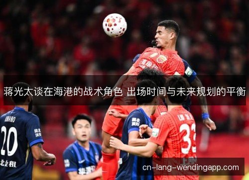 蒋光太谈在海港的战术角色 出场时间与未来规划的平衡